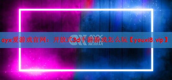 ayx爱游戏官网：开放式3d手游游戏怎么玩