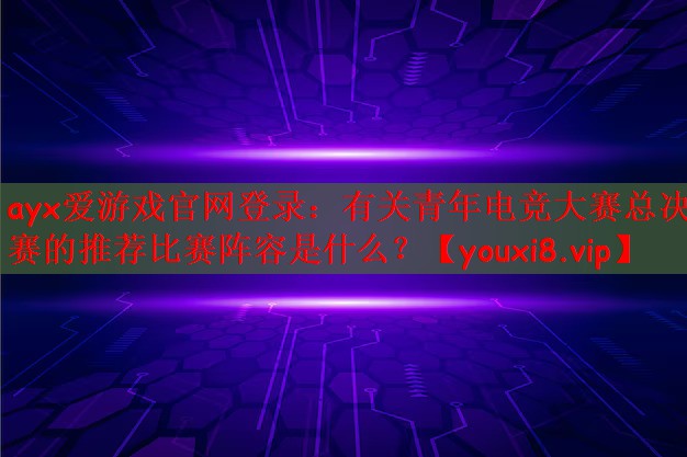 ayx爱游戏官网登录：有关青年电竞大赛总决赛的推荐比赛阵容是什么？