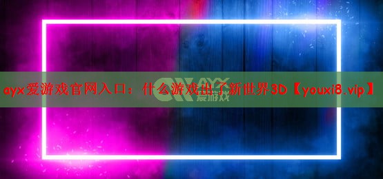 ayx爱游戏官网入口：什么游戏出了新世界3D