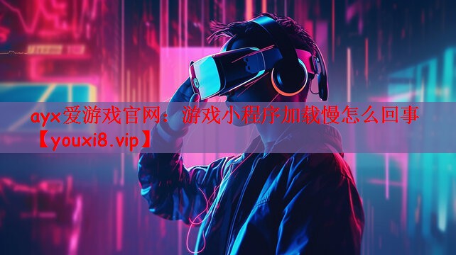 ayx爱游戏官网：游戏小程序加载慢怎么回事