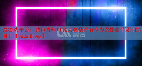 爱游戏平台：城市青年电竞大赛是否有专为女性选手设计的项目？