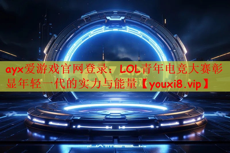ayx爱游戏官网登录：LOL青年电竞大赛彰显年轻一代的实力与能量
