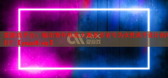 城市青年电竞大赛是否有专为女性选手设计的项目？